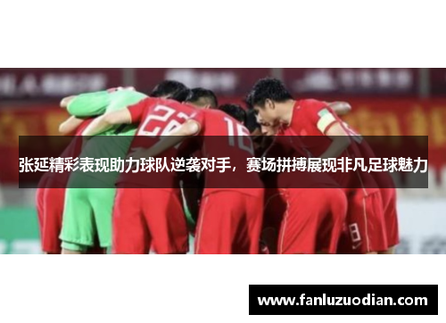 张延精彩表现助力球队逆袭对手，赛场拼搏展现非凡足球魅力