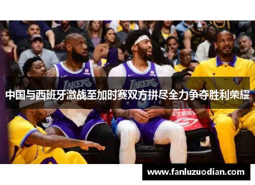 中国与西班牙激战至加时赛双方拼尽全力争夺胜利荣耀
