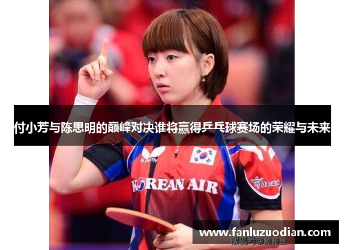 付小芳与陈思明的巅峰对决谁将赢得乒乓球赛场的荣耀与未来